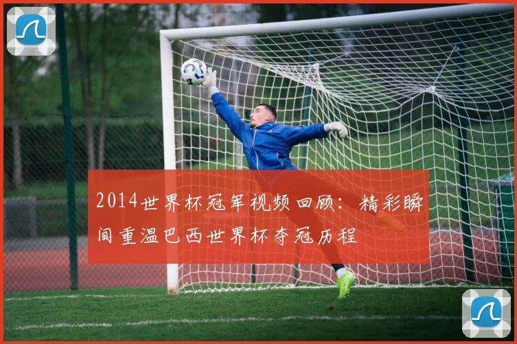 2014世界杯冠军视频回顾:精彩瞬间重温巴西世界杯夺冠历程