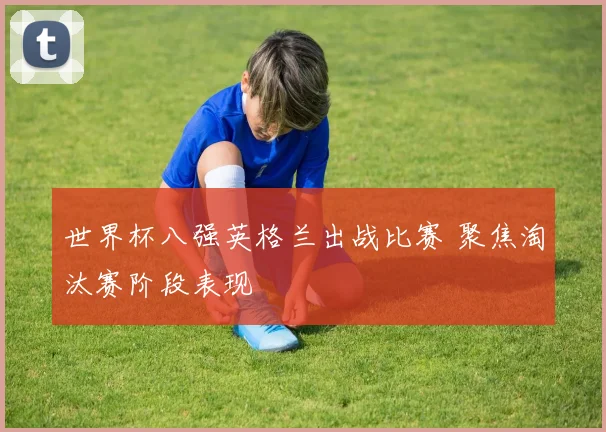 世界杯八强英格兰出战比赛 聚焦淘汰赛阶段表现