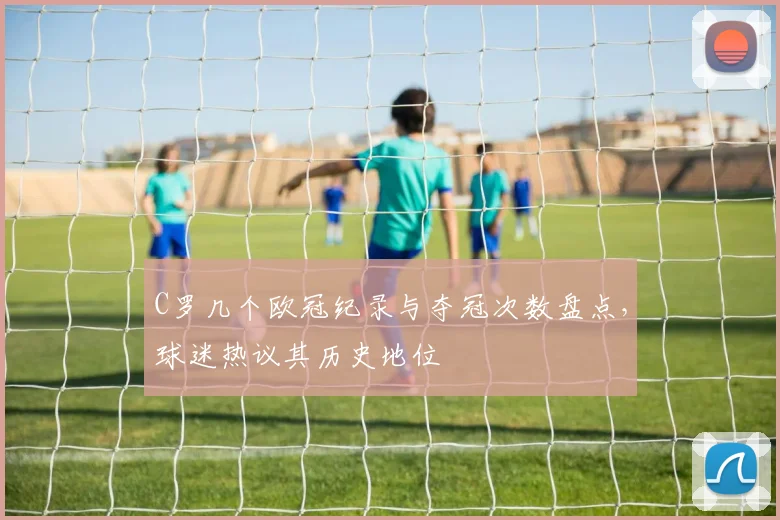 C罗几个欧冠纪录与夺冠次数盘点,球迷热议其历史地位