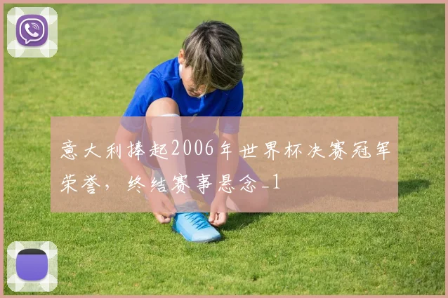 意大利捧起2006年世界杯决赛冠军荣誉,终结赛事悬念_1