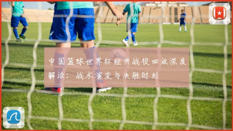 中国篮球世界杯经典战役回放深度解读：战术演变与决胜时刻